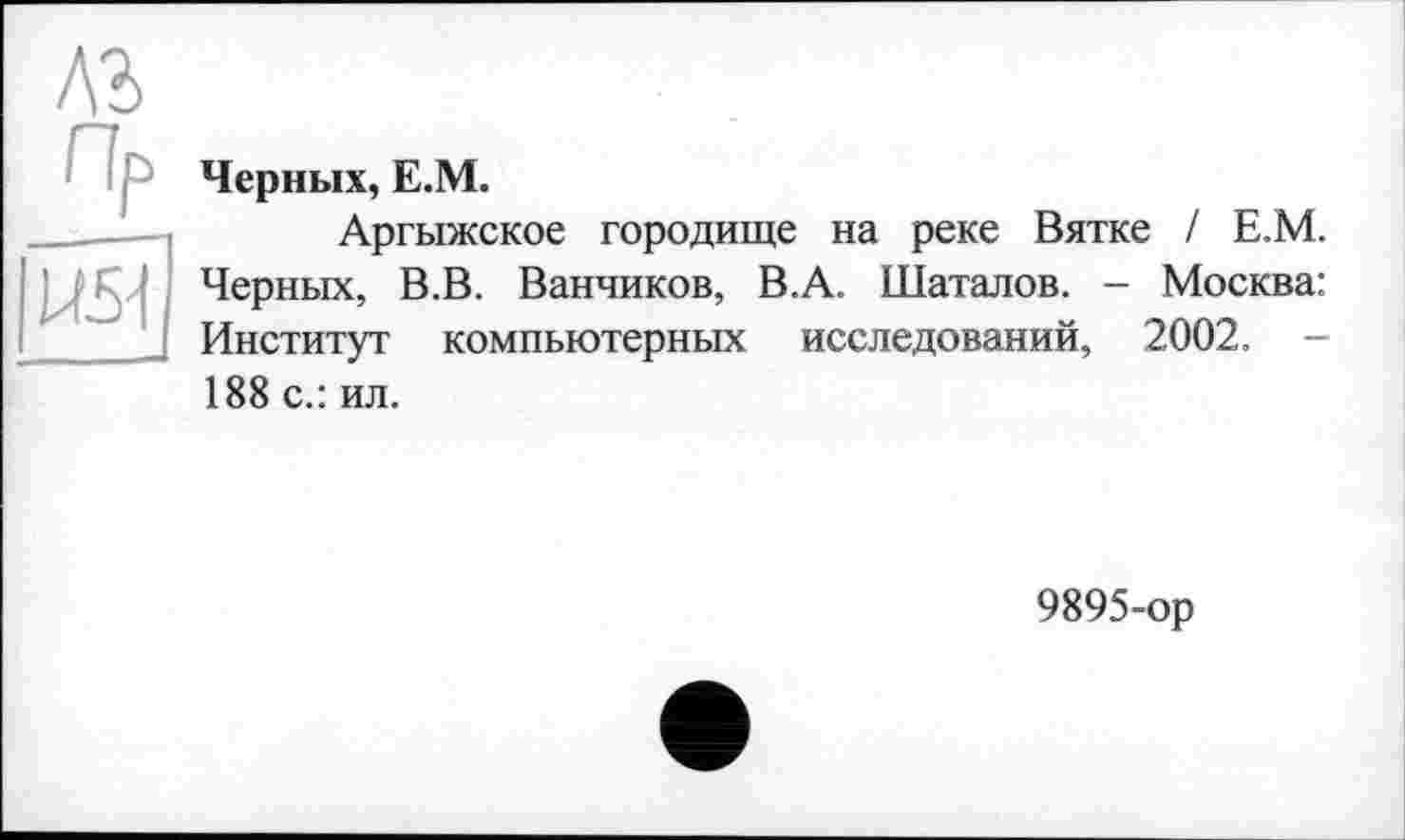 ﻿лг
U51
Черных, Е.М.
Аргыжское городище на реке Вятке / Е.М. Черных, В.В. Ванников, В.А. Шаталов. - Москва: Институт компьютерных исследований, 2002. -188 с.: ил.
9895-ор